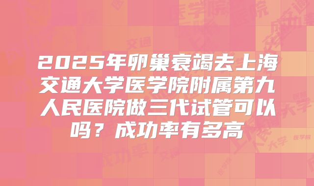 2025年卵巢衰竭去上海交通大学医学院附属第九人民医院做三代试管可以吗?成功率有多高