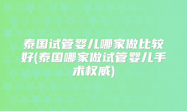 泰国试管婴儿哪家做比较好(泰国哪家做试管婴儿手术权威)