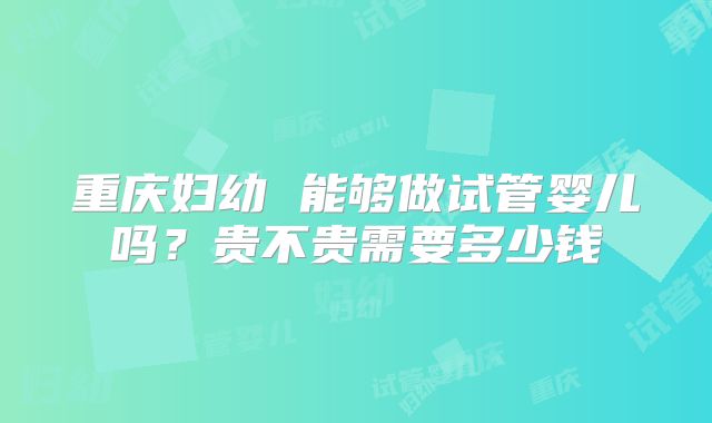 重庆妇幼 能够做试管婴儿吗？贵不贵需要多少钱