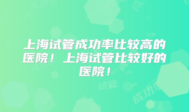 上海试管成功率比较高的医院！上海试管比较好的医院！