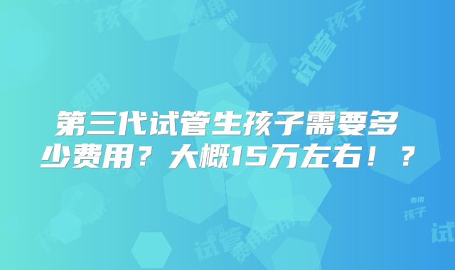 第三代试管生孩子需要多少费用？大概15万左右！？