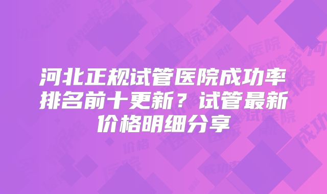 河北正规试管医院成功率排名前十更新？试管最新价格明细分享
