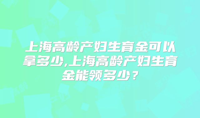 上海高龄产妇生育金可以拿多少,上海高龄产妇生育金能领多少?