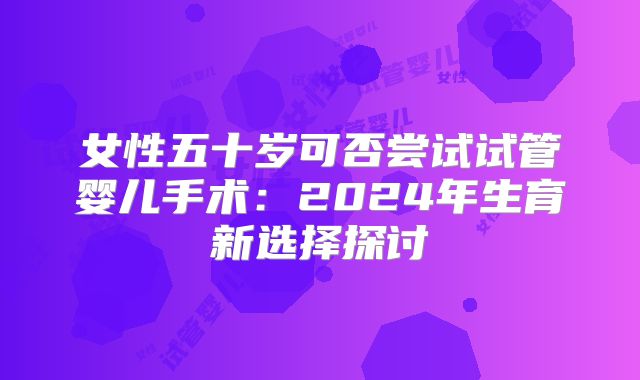 女性五十岁可否尝试试管婴儿手术：2024年生育新选择探讨
