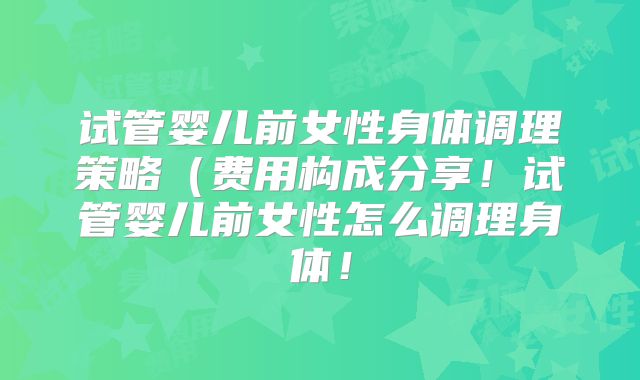试管婴儿前女性身体调理策略(费用构成分享!试管婴儿前女性怎么调理身体!