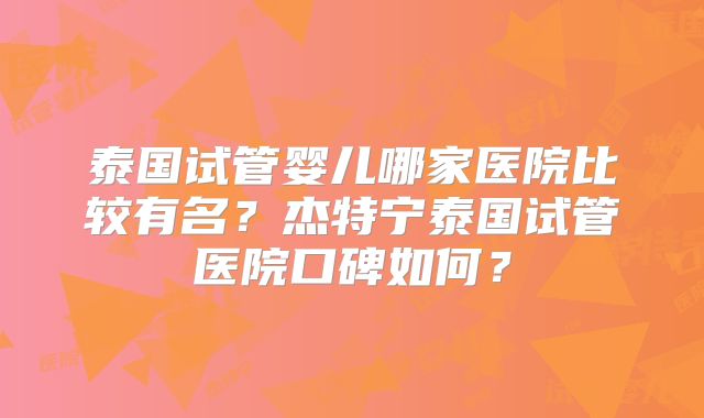 泰国试管婴儿哪家医院比较有名？杰特宁泰国试管医院口碑如何？
