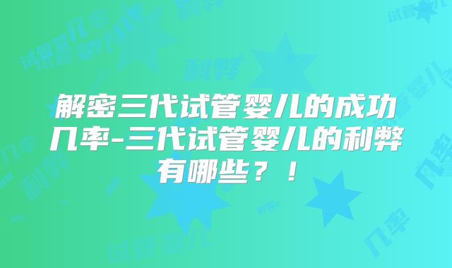 解密三代试管婴儿的成功几率-三代试管婴儿的利弊有哪些？！