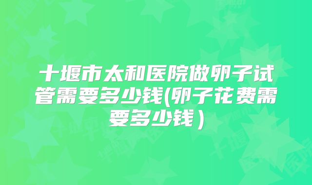 十堰市太和医院做卵子试管需要多少钱(卵子花费需要多少钱)