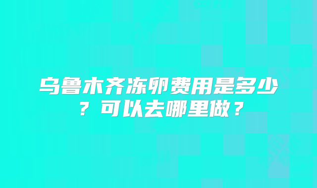乌鲁木齐冻卵费用是多少？可以去哪里做？