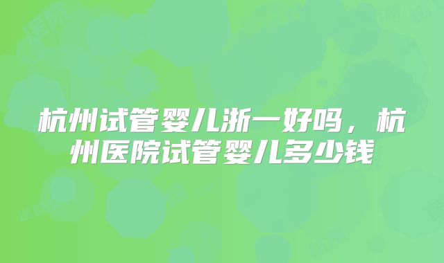 杭州试管婴儿浙一好吗,杭州医院试管婴儿多少钱