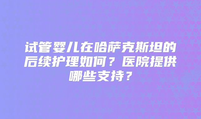 试管婴儿在哈萨克斯坦的后续护理如何？医院提供哪些支持？