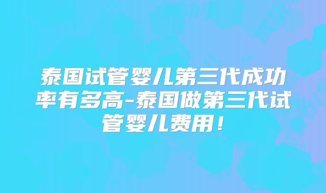 泰国试管婴儿第三代成功率有多高-泰国做第三代试管婴儿费用!