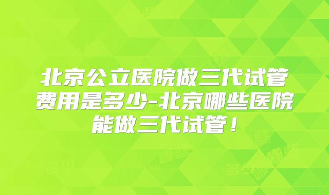 北京公立医院做三代试管费用是多少-北京哪些医院能做三代试管!