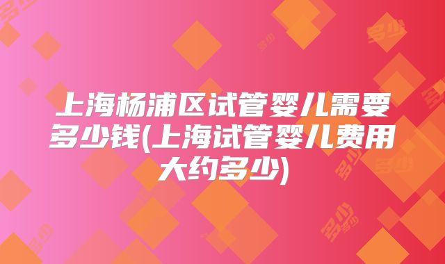 上海杨浦区试管婴儿需要多少钱(上海试管婴儿费用大约多少)