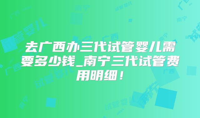 去广西办三代试管婴儿需要多少钱_南宁三代试管费用明细!