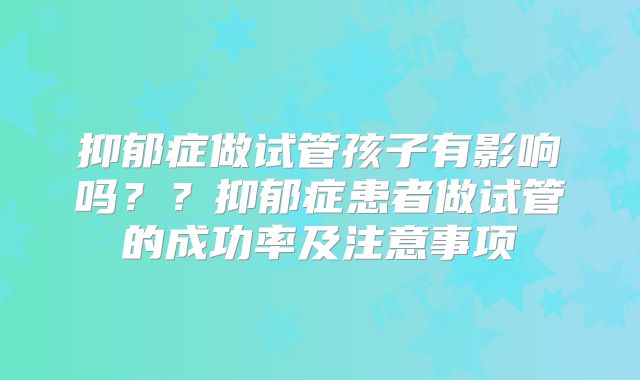 抑郁症做试管孩子有影响吗？？抑郁症患者做试管的成功率及注意事项