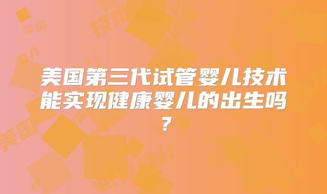 美国第三代试管婴儿技术能实现健康婴儿的出生吗？