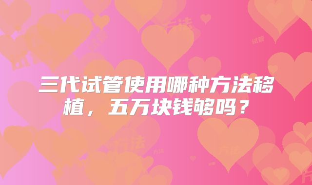 三代试管使用哪种方法移植，五万块钱够吗？
