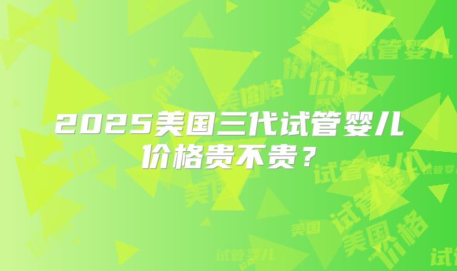 2025美国三代试管婴儿价格贵不贵？