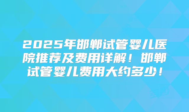 2025年邯郸试管婴儿医院推荐及费用详解!邯郸试管婴儿费用大约多少!