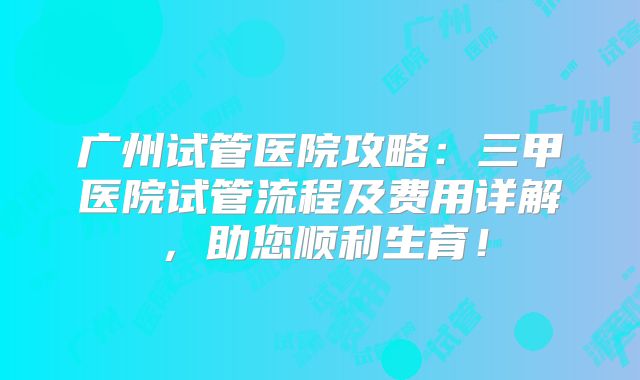 广州试管医院攻略：三甲医院试管流程及费用详解，助您顺利生育！