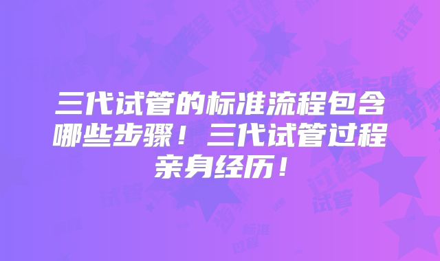 三代试管的标准流程包含哪些步骤！三代试管过程亲身经历！