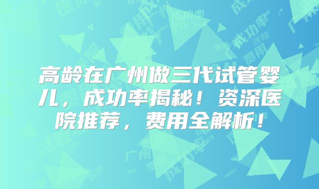高龄在广州做三代试管婴儿，成功率揭秘！资深医院推荐，费用全解析！