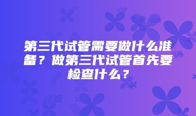 第三代试管需要做什么准备?做第三代试管首先要检查什么?