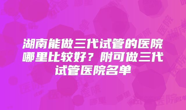湖南能做三代试管的医院哪里比较好?附可做三代试管医院名单