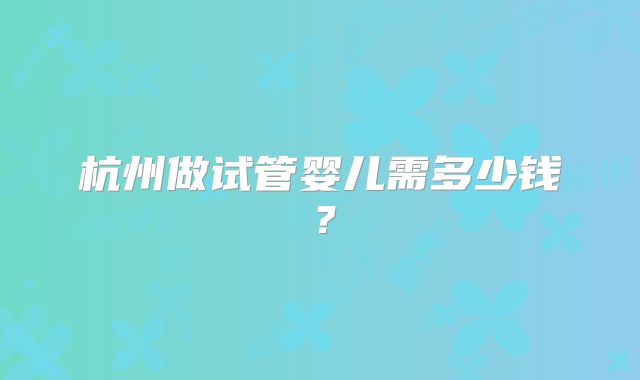 杭州做试管婴儿需多少钱?