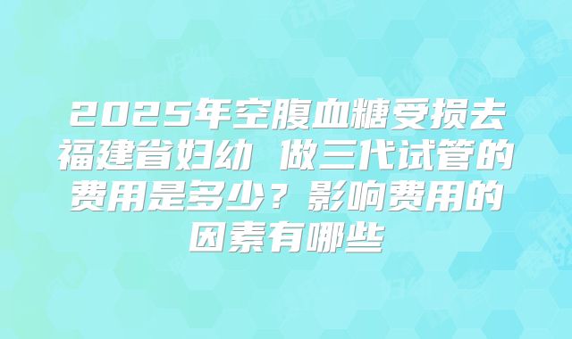 2025年空腹血糖受损去福建省妇幼 做三代试管的费用是多少?影响费用的因素有哪些