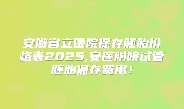 安徽省立医院保存胚胎价格表2025,安医附院试管胚胎保存费用！