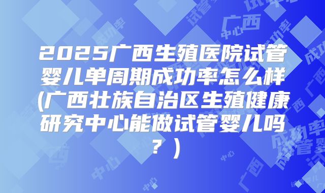 2025广西生殖医院试管婴儿单周期成功率怎么样(广西壮族自治区生殖健康研究中心能做试管婴儿吗？)