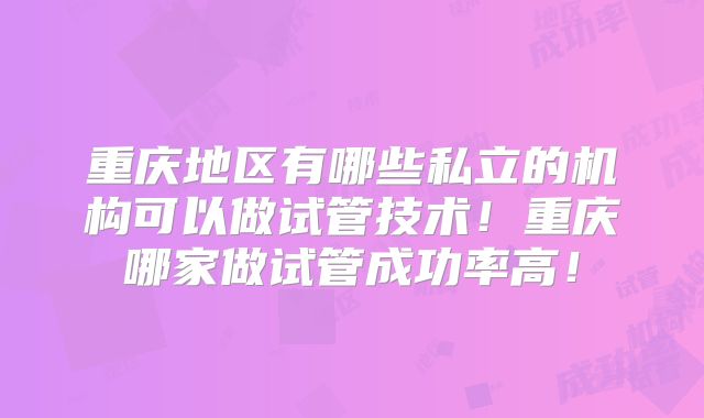 重庆地区有哪些私立的机构可以做试管技术！重庆哪家做试管成功率高！