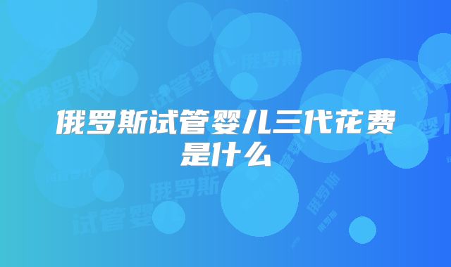 俄罗斯试管婴儿三代花费是什么