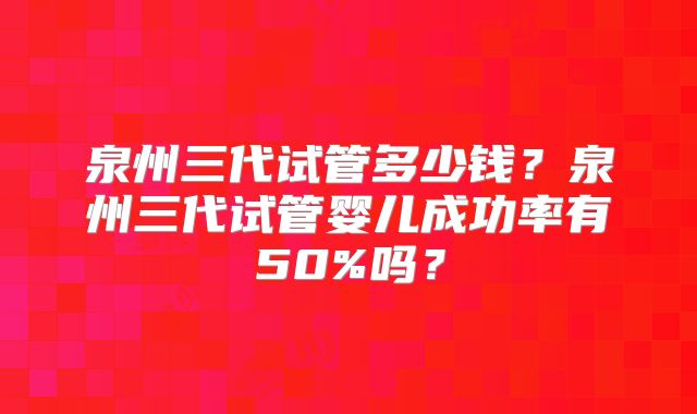 泉州三代试管多少钱？泉州三代试管婴儿成功率有50%吗？