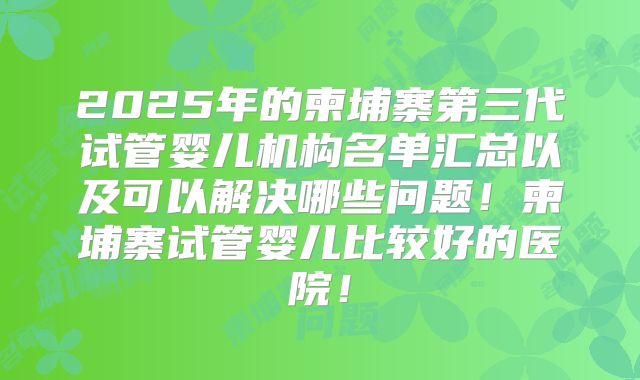 2025年的柬埔寨第三代试管婴儿机构名单汇总以及可以解决哪些问题！柬埔寨试管婴儿比较好的医院！