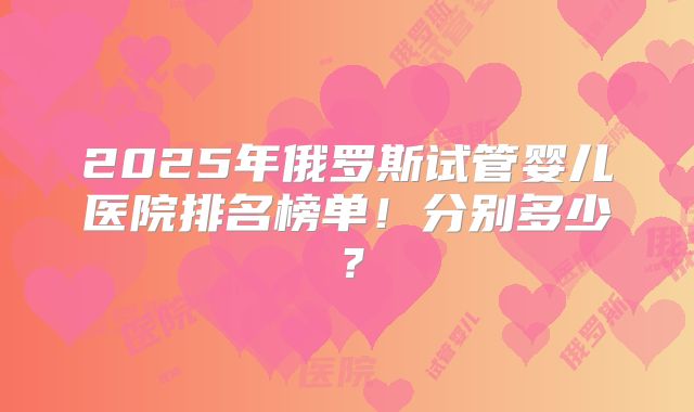 2025年俄罗斯试管婴儿医院排名榜单！分别多少？