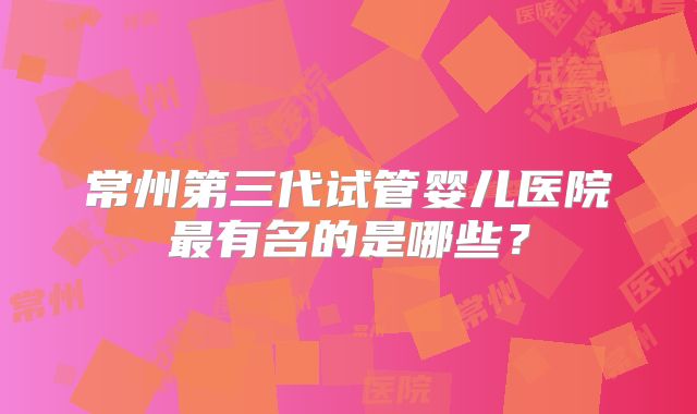 常州第三代试管婴儿医院最有名的是哪些?