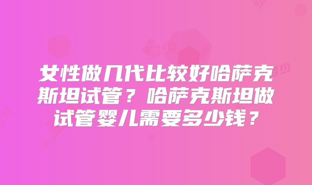 女性做几代比较好哈萨克斯坦试管?哈萨克斯坦做试管婴儿需要多少钱?