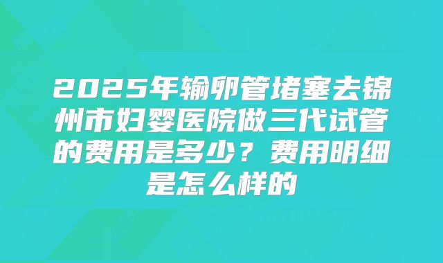 2025年输卵管堵塞去锦州市妇婴医院做三代试管的费用是多少？费用明细是怎么样的