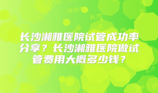 长沙湘雅医院试管成功率分享？长沙湘雅医院做试管费用大概多少钱？