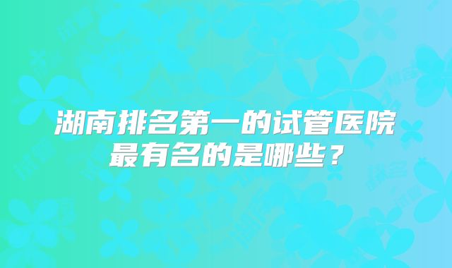 湖南排名第一的试管医院最有名的是哪些？