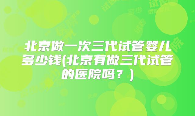 北京做一次三代试管婴儿多少钱(北京有做三代试管的医院吗？)