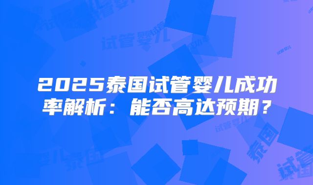 2025泰国试管婴儿成功率解析：能否高达预期？