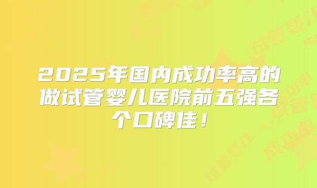 2025年国内成功率高的做试管婴儿医院前五强各个口碑佳!