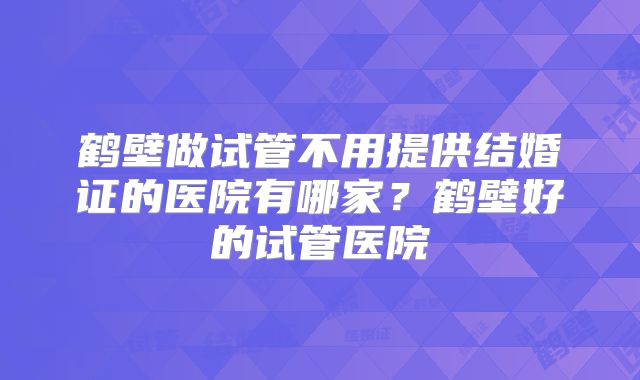 鹤壁做试管不用提供结婚证的医院有哪家？鹤壁好的试管医院