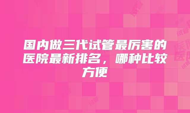 国内做三代试管最厉害的医院最新排名，哪种比较方便