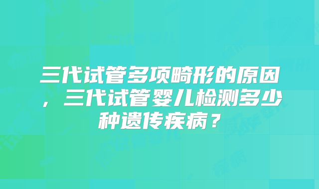 三代试管多项畸形的原因，三代试管婴儿检测多少种遗传疾病？