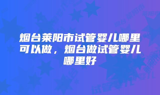 烟台莱阳市试管婴儿哪里可以做，烟台做试管婴儿哪里好
